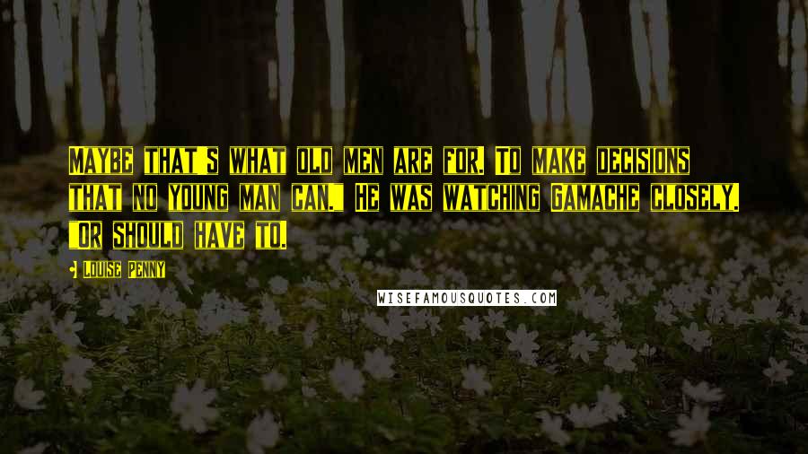 Louise Penny Quotes: Maybe that's what old men are for. To make decisions that no young man can." He was watching Gamache closely. "Or should have to.