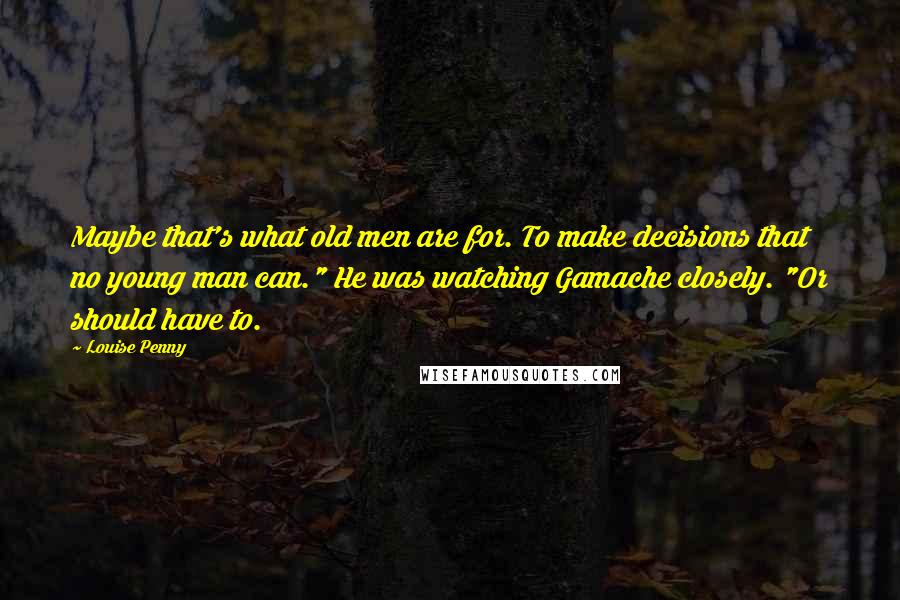 Louise Penny Quotes: Maybe that's what old men are for. To make decisions that no young man can." He was watching Gamache closely. "Or should have to.