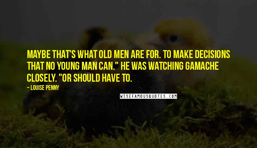 Louise Penny Quotes: Maybe that's what old men are for. To make decisions that no young man can." He was watching Gamache closely. "Or should have to.