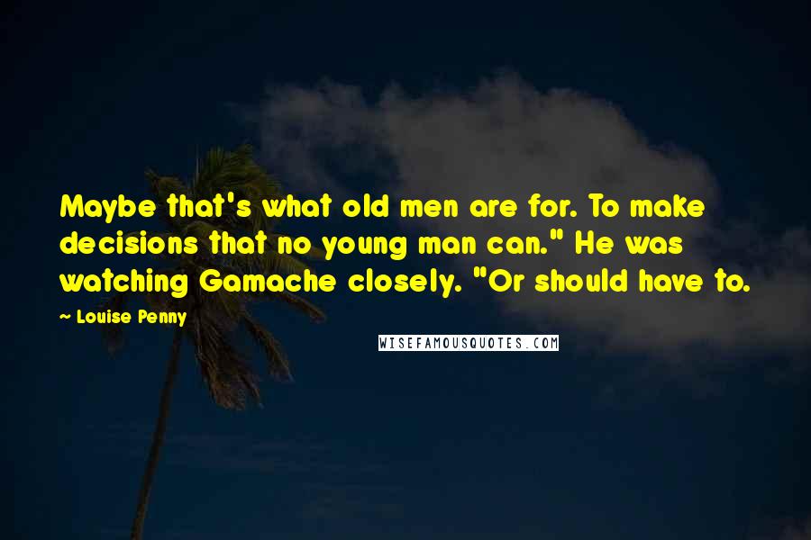 Louise Penny Quotes: Maybe that's what old men are for. To make decisions that no young man can." He was watching Gamache closely. "Or should have to.