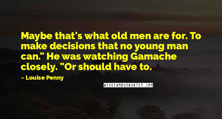 Louise Penny Quotes: Maybe that's what old men are for. To make decisions that no young man can." He was watching Gamache closely. "Or should have to.