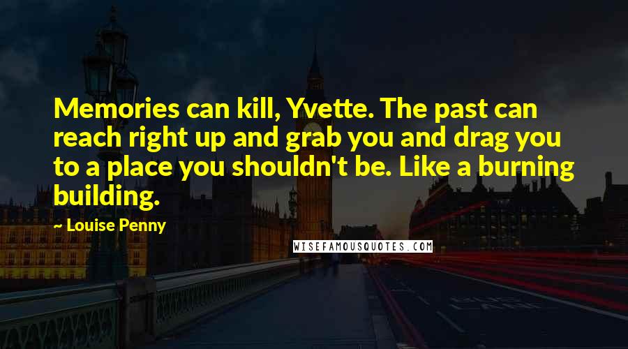 Louise Penny Quotes: Memories can kill, Yvette. The past can reach right up and grab you and drag you to a place you shouldn't be. Like a burning building.
