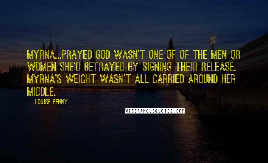 Louise Penny Quotes: Myrna...prayed God wasn't one of of the men or women she'd betrayed by signing their release. Myrna's weight wasn't all carried around her middle.