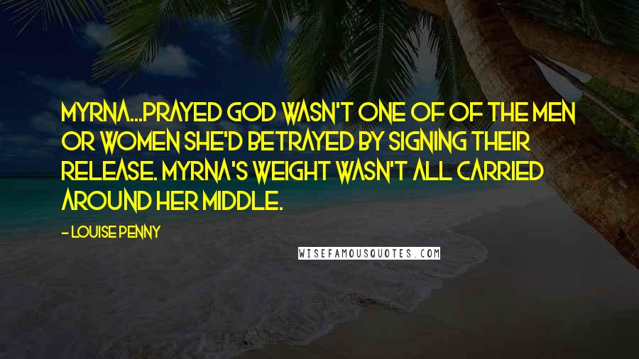 Louise Penny Quotes: Myrna...prayed God wasn't one of of the men or women she'd betrayed by signing their release. Myrna's weight wasn't all carried around her middle.