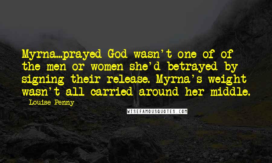 Louise Penny Quotes: Myrna...prayed God wasn't one of of the men or women she'd betrayed by signing their release. Myrna's weight wasn't all carried around her middle.