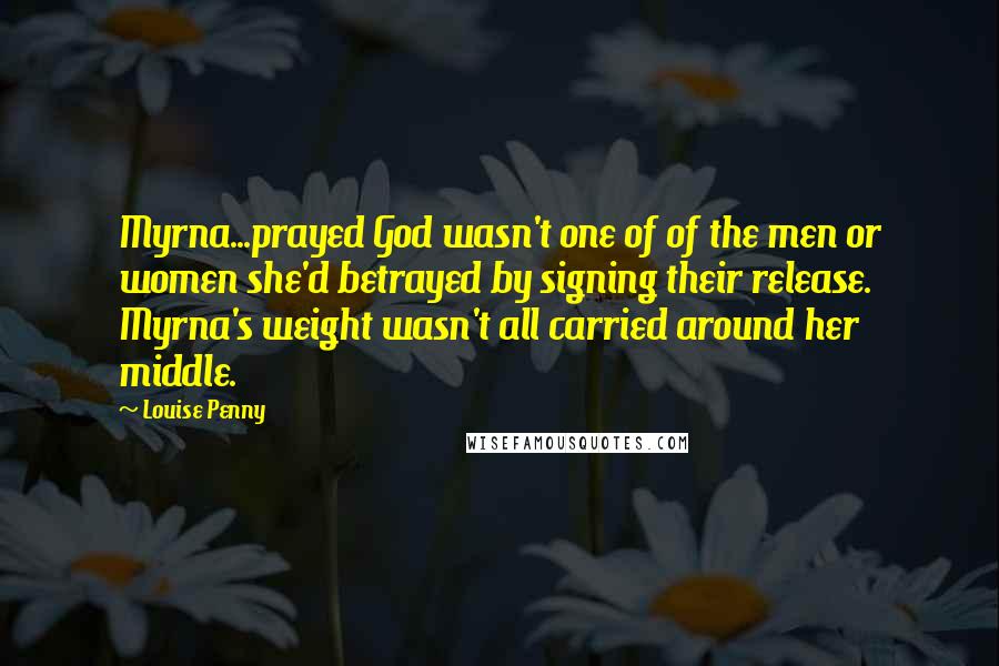 Louise Penny Quotes: Myrna...prayed God wasn't one of of the men or women she'd betrayed by signing their release. Myrna's weight wasn't all carried around her middle.