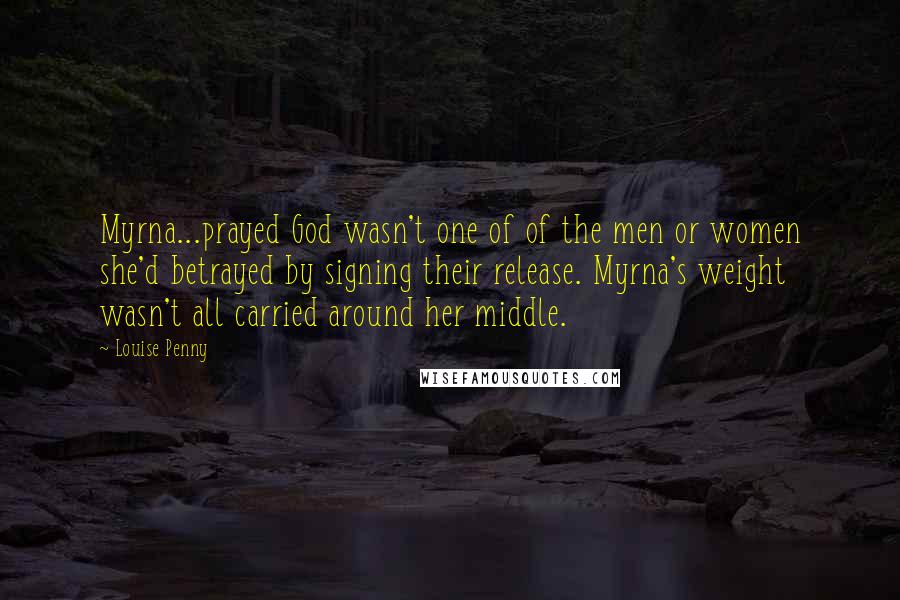 Louise Penny Quotes: Myrna...prayed God wasn't one of of the men or women she'd betrayed by signing their release. Myrna's weight wasn't all carried around her middle.