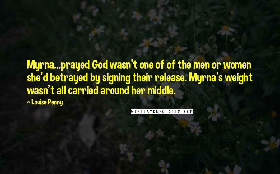 Louise Penny Quotes: Myrna...prayed God wasn't one of of the men or women she'd betrayed by signing their release. Myrna's weight wasn't all carried around her middle.