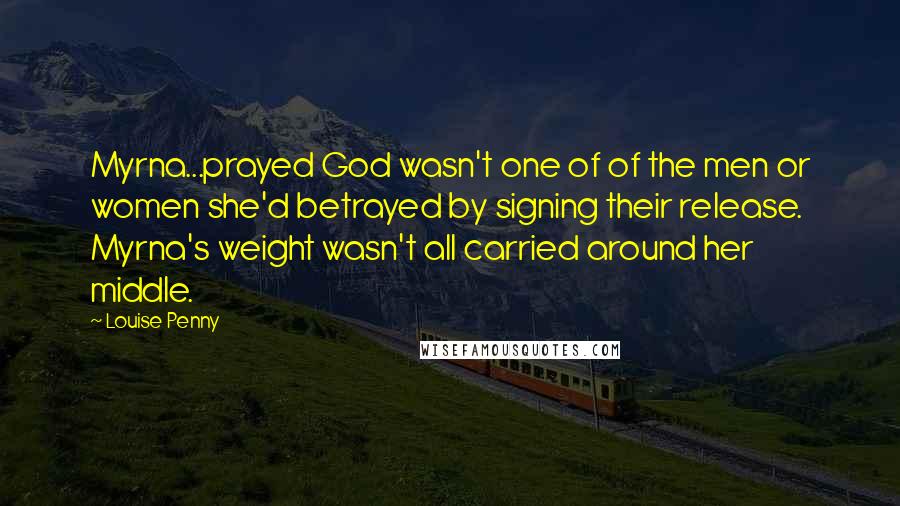 Louise Penny Quotes: Myrna...prayed God wasn't one of of the men or women she'd betrayed by signing their release. Myrna's weight wasn't all carried around her middle.