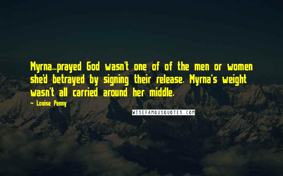 Louise Penny Quotes: Myrna...prayed God wasn't one of of the men or women she'd betrayed by signing their release. Myrna's weight wasn't all carried around her middle.