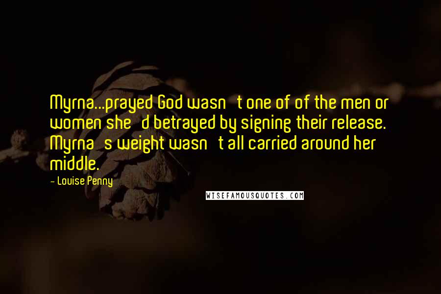 Louise Penny Quotes: Myrna...prayed God wasn't one of of the men or women she'd betrayed by signing their release. Myrna's weight wasn't all carried around her middle.