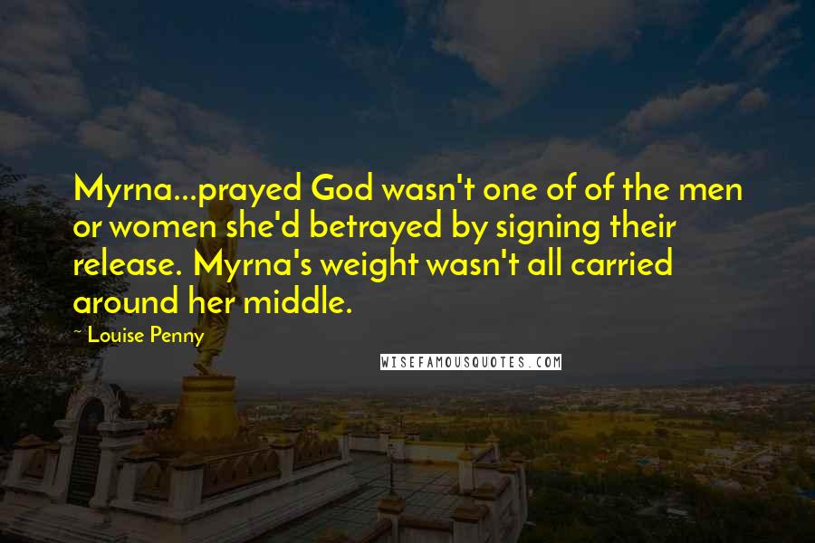 Louise Penny Quotes: Myrna...prayed God wasn't one of of the men or women she'd betrayed by signing their release. Myrna's weight wasn't all carried around her middle.