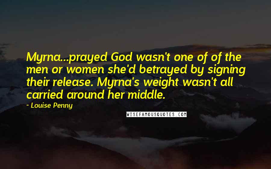 Louise Penny Quotes: Myrna...prayed God wasn't one of of the men or women she'd betrayed by signing their release. Myrna's weight wasn't all carried around her middle.