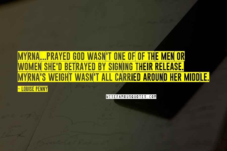 Louise Penny Quotes: Myrna...prayed God wasn't one of of the men or women she'd betrayed by signing their release. Myrna's weight wasn't all carried around her middle.