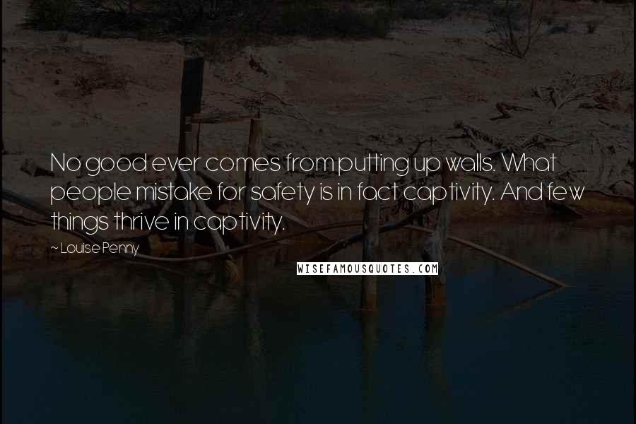 Louise Penny Quotes: No good ever comes from putting up walls. What people mistake for safety is in fact captivity. And few things thrive in captivity.