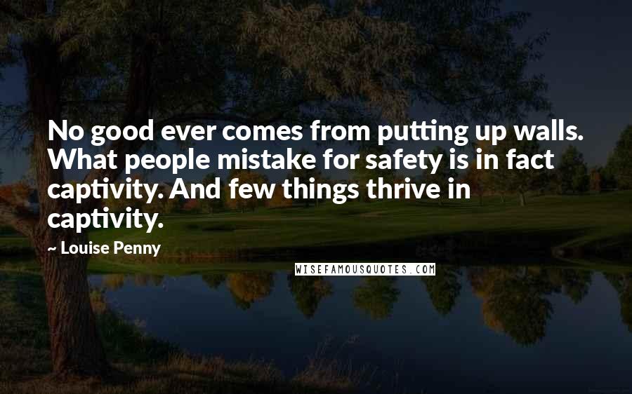 Louise Penny Quotes: No good ever comes from putting up walls. What people mistake for safety is in fact captivity. And few things thrive in captivity.