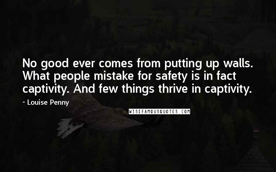 Louise Penny Quotes: No good ever comes from putting up walls. What people mistake for safety is in fact captivity. And few things thrive in captivity.