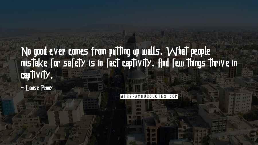 Louise Penny Quotes: No good ever comes from putting up walls. What people mistake for safety is in fact captivity. And few things thrive in captivity.