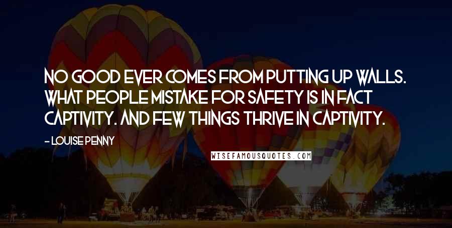 Louise Penny Quotes: No good ever comes from putting up walls. What people mistake for safety is in fact captivity. And few things thrive in captivity.