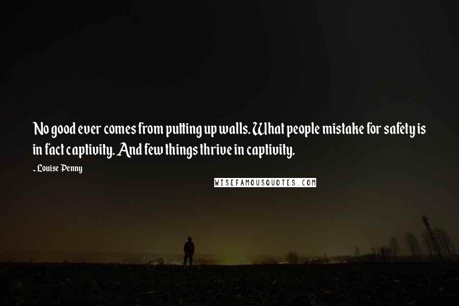 Louise Penny Quotes: No good ever comes from putting up walls. What people mistake for safety is in fact captivity. And few things thrive in captivity.