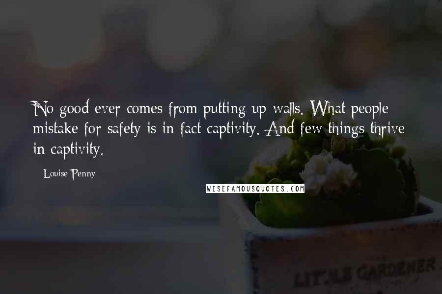 Louise Penny Quotes: No good ever comes from putting up walls. What people mistake for safety is in fact captivity. And few things thrive in captivity.