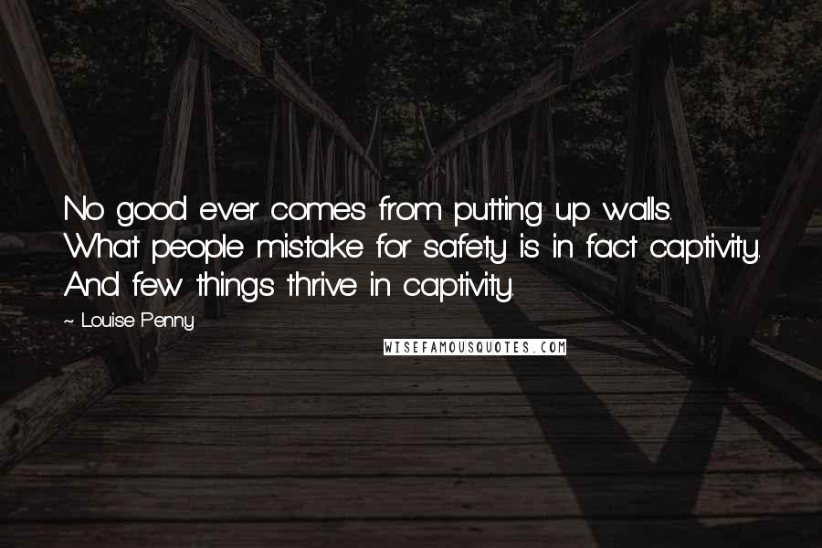 Louise Penny Quotes: No good ever comes from putting up walls. What people mistake for safety is in fact captivity. And few things thrive in captivity.