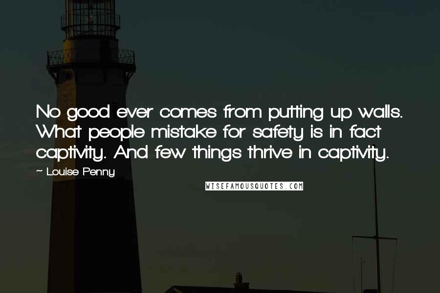 Louise Penny Quotes: No good ever comes from putting up walls. What people mistake for safety is in fact captivity. And few things thrive in captivity.