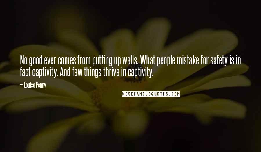 Louise Penny Quotes: No good ever comes from putting up walls. What people mistake for safety is in fact captivity. And few things thrive in captivity.