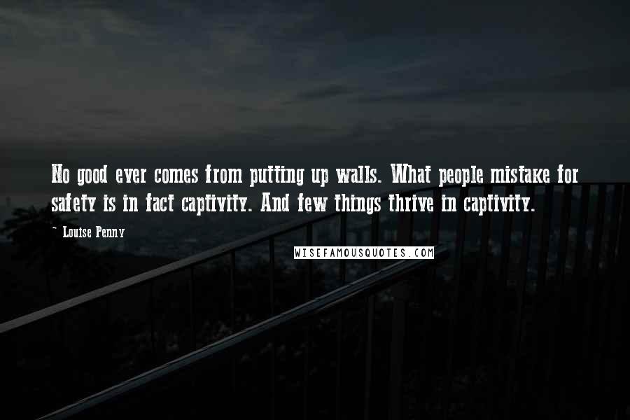 Louise Penny Quotes: No good ever comes from putting up walls. What people mistake for safety is in fact captivity. And few things thrive in captivity.