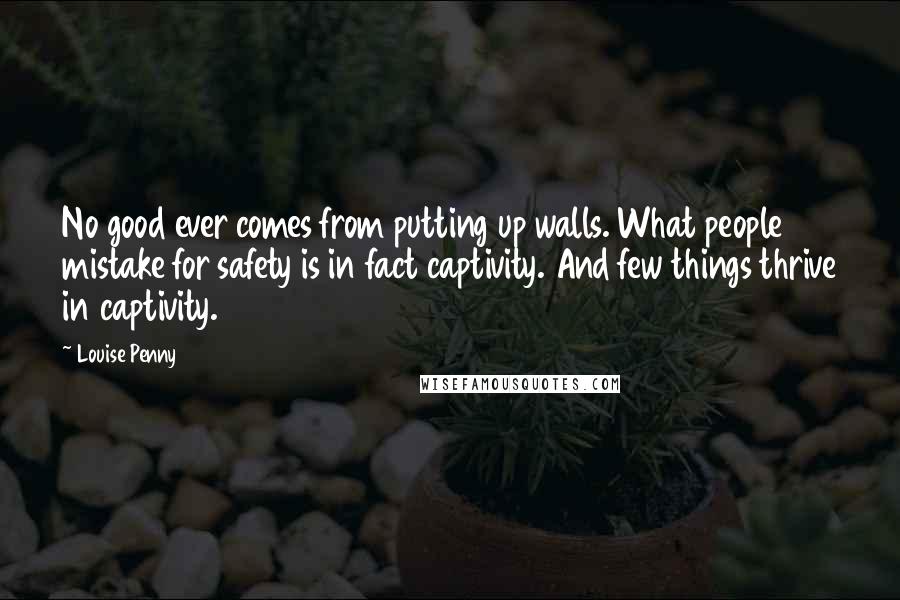 Louise Penny Quotes: No good ever comes from putting up walls. What people mistake for safety is in fact captivity. And few things thrive in captivity.