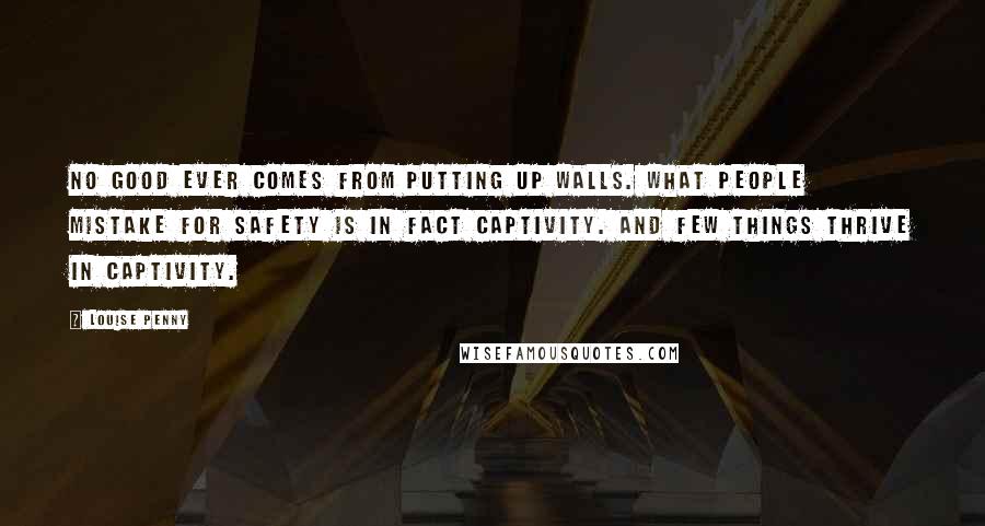 Louise Penny Quotes: No good ever comes from putting up walls. What people mistake for safety is in fact captivity. And few things thrive in captivity.