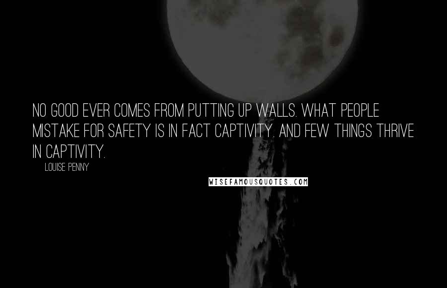 Louise Penny Quotes: No good ever comes from putting up walls. What people mistake for safety is in fact captivity. And few things thrive in captivity.