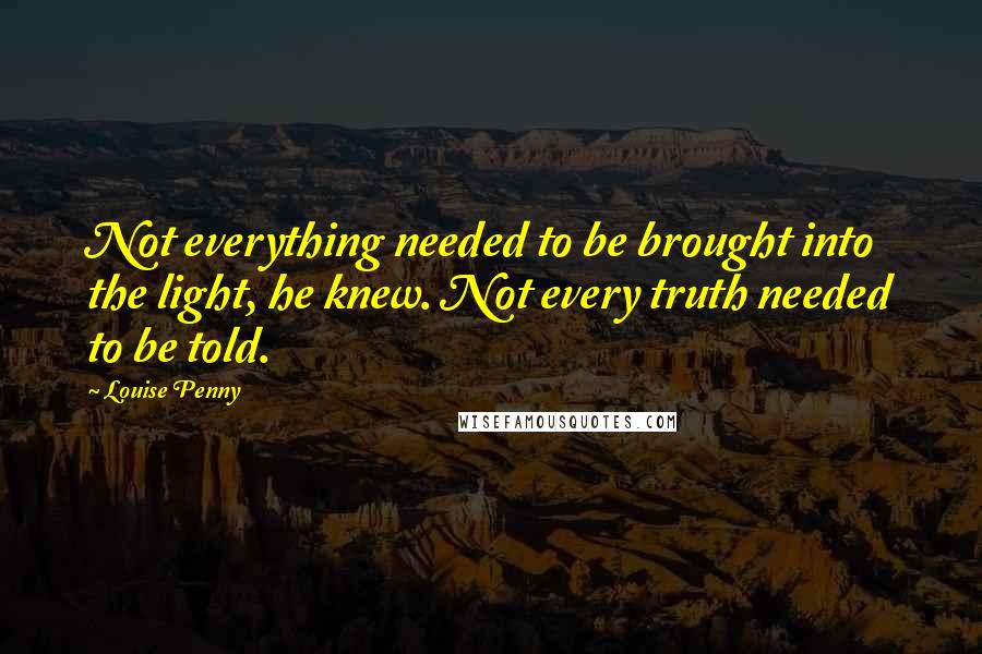 Louise Penny Quotes: Not everything needed to be brought into the light, he knew. Not every truth needed to be told.