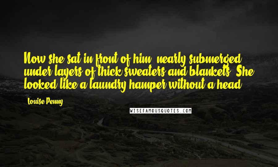 Louise Penny Quotes: Now she sat in front of him, nearly submerged under layers of thick sweaters and blankets. She looked like a laundry hamper without a head.