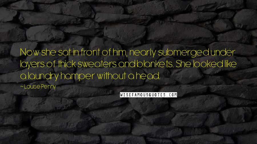 Louise Penny Quotes: Now she sat in front of him, nearly submerged under layers of thick sweaters and blankets. She looked like a laundry hamper without a head.