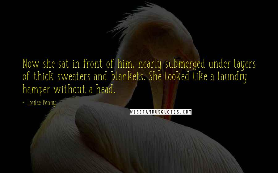 Louise Penny Quotes: Now she sat in front of him, nearly submerged under layers of thick sweaters and blankets. She looked like a laundry hamper without a head.