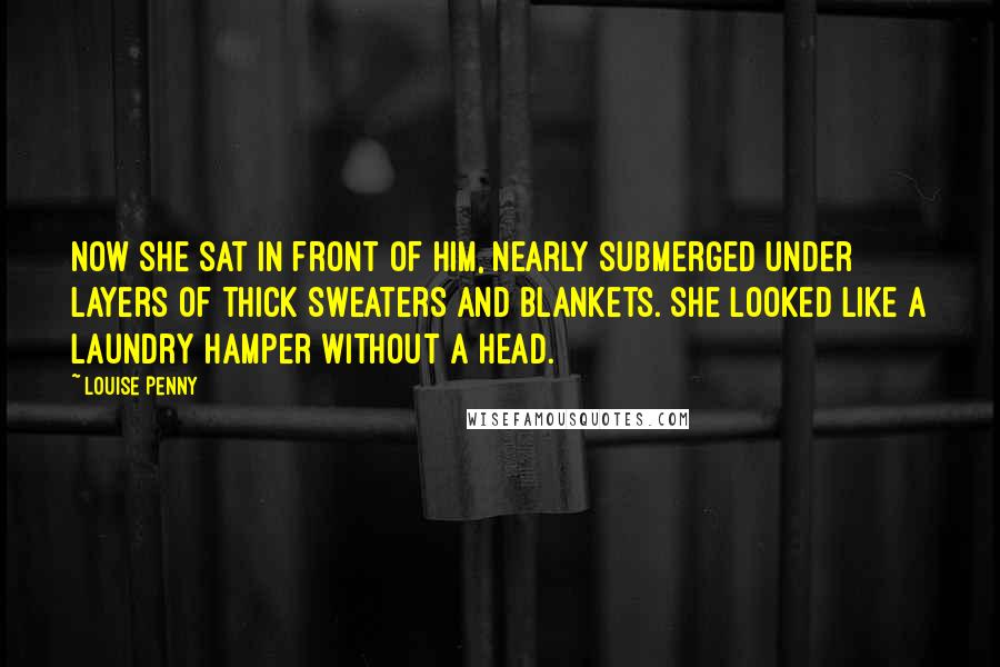 Louise Penny Quotes: Now she sat in front of him, nearly submerged under layers of thick sweaters and blankets. She looked like a laundry hamper without a head.