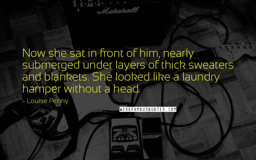 Louise Penny Quotes: Now she sat in front of him, nearly submerged under layers of thick sweaters and blankets. She looked like a laundry hamper without a head.