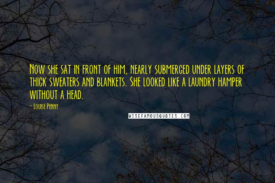 Louise Penny Quotes: Now she sat in front of him, nearly submerged under layers of thick sweaters and blankets. She looked like a laundry hamper without a head.