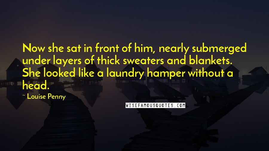 Louise Penny Quotes: Now she sat in front of him, nearly submerged under layers of thick sweaters and blankets. She looked like a laundry hamper without a head.