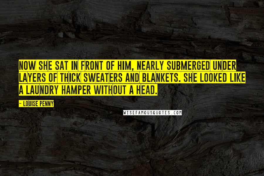 Louise Penny Quotes: Now she sat in front of him, nearly submerged under layers of thick sweaters and blankets. She looked like a laundry hamper without a head.