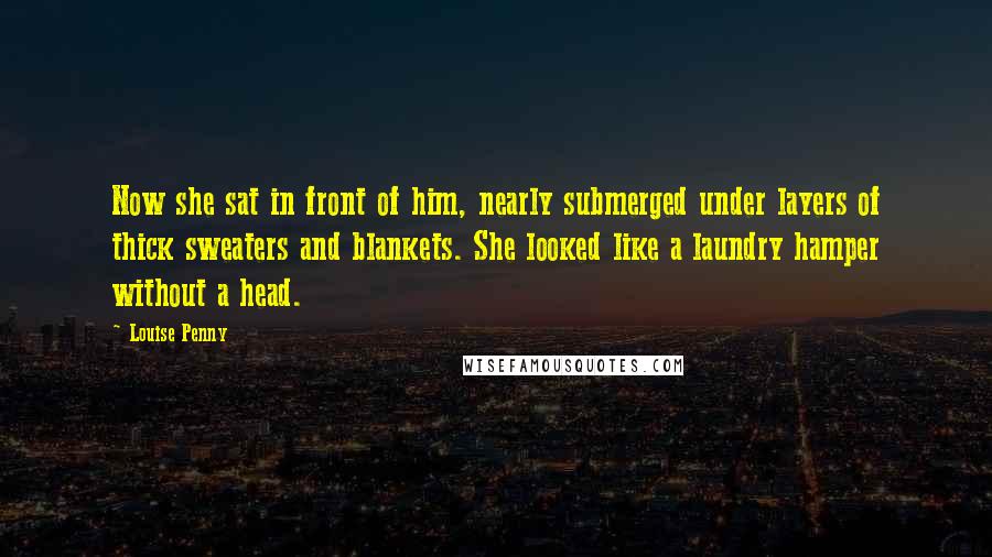 Louise Penny Quotes: Now she sat in front of him, nearly submerged under layers of thick sweaters and blankets. She looked like a laundry hamper without a head.