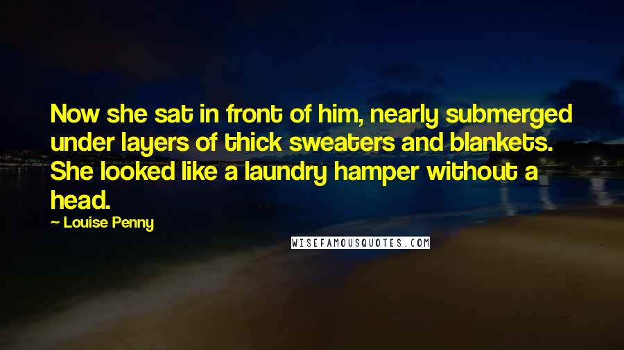 Louise Penny Quotes: Now she sat in front of him, nearly submerged under layers of thick sweaters and blankets. She looked like a laundry hamper without a head.