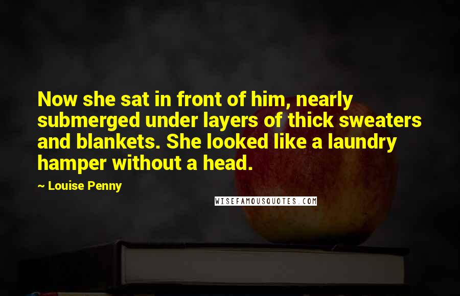 Louise Penny Quotes: Now she sat in front of him, nearly submerged under layers of thick sweaters and blankets. She looked like a laundry hamper without a head.