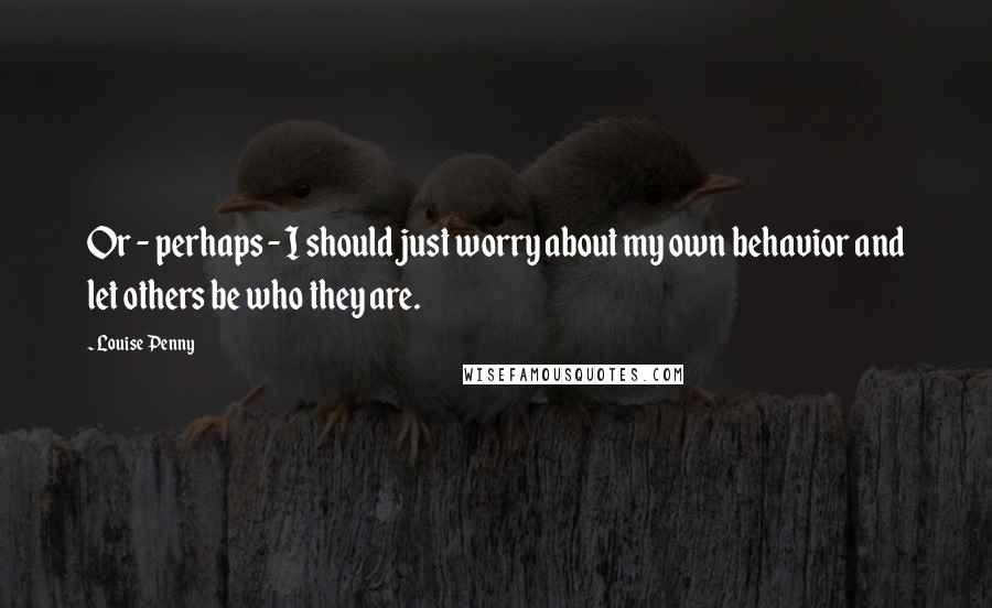 Louise Penny Quotes: Or - perhaps - I should just worry about my own behavior and let others be who they are.