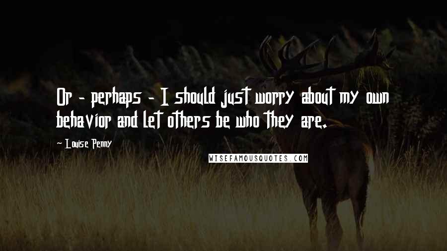 Louise Penny Quotes: Or - perhaps - I should just worry about my own behavior and let others be who they are.