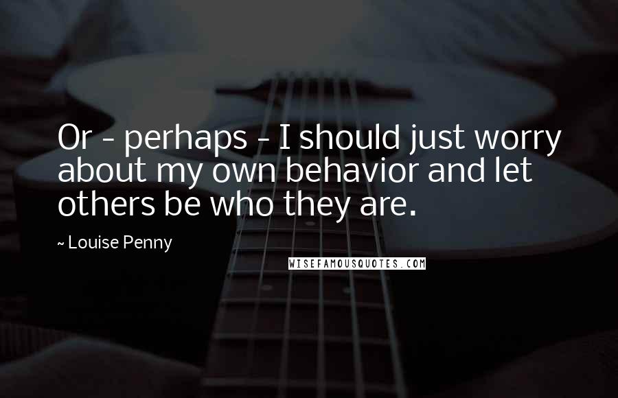 Louise Penny Quotes: Or - perhaps - I should just worry about my own behavior and let others be who they are.