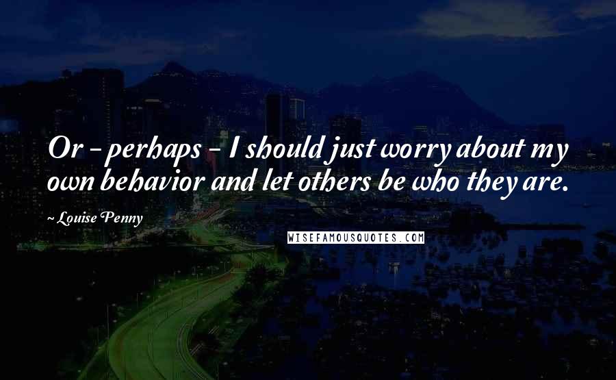 Louise Penny Quotes: Or - perhaps - I should just worry about my own behavior and let others be who they are.