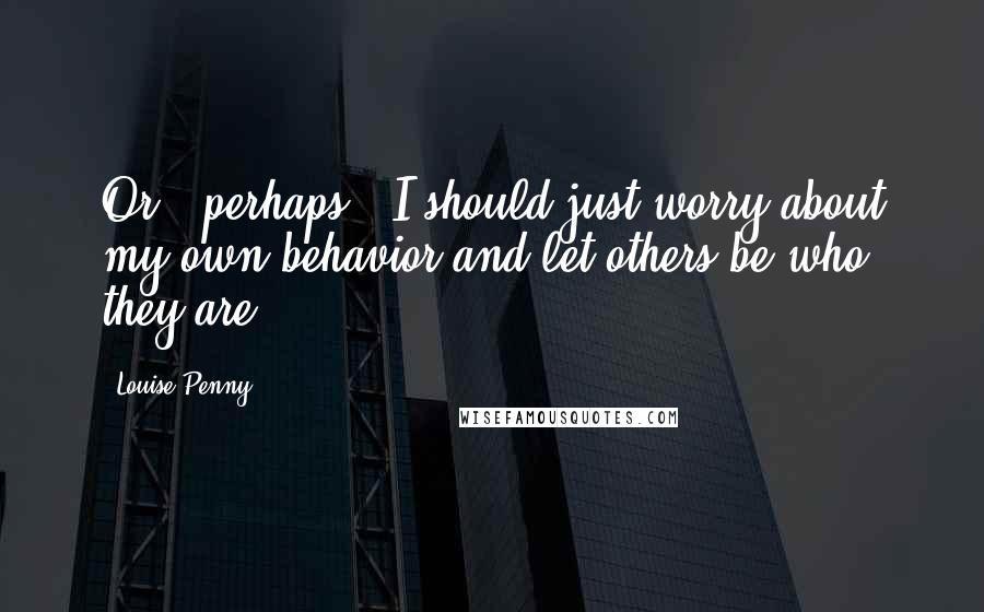 Louise Penny Quotes: Or - perhaps - I should just worry about my own behavior and let others be who they are.