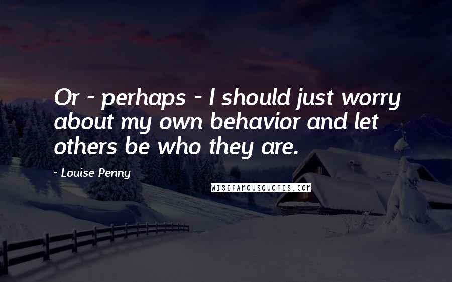 Louise Penny Quotes: Or - perhaps - I should just worry about my own behavior and let others be who they are.